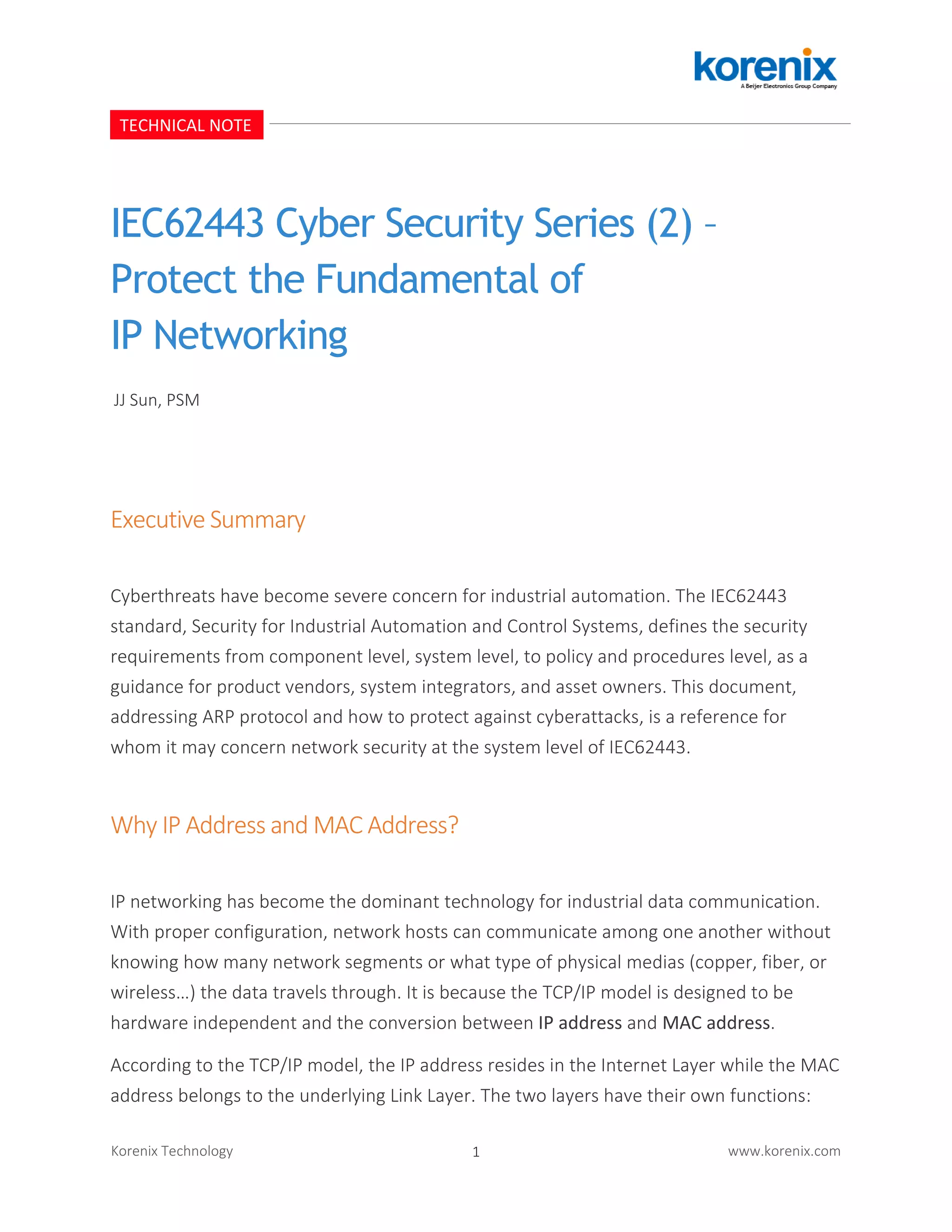 1Korenix Technology www.korenix.com
IEC62443 Cyber Security Series (2) –
Protect the Fundamental of
IP Networking
Executive Summary
Cyberthreats have become severe concern for industrial automation. The IEC62443
standard, Security for Industrial Automation and Control Systems, defines the security
requirements from component level, system level, to policy and procedures level, as a
guidance for product vendors, system integrators, and asset owners. This document,
addressing ARP protocol and how to protect against cyberattacks, is a reference for
whom it may concern network security at the system level of IEC62443.
Why IP Address and MAC Address?
IP networking has become the dominant technology for industrial data communication.
With proper configuration, network hosts can communicate among one another without
knowing how many network segments or what type of physical medias (copper, fiber, or
wireless…) the data travels through. It is because the TCP/IP model is designed to be
hardware independent and the conversion between IP address and MAC address.
According to the TCP/IP model, the IP address resides in the Internet Layer while the MAC
address belongs to the underlying Link Layer. The two layers have their own functions:
TECHNICAL NOTE
JJ Sun, PSM
 