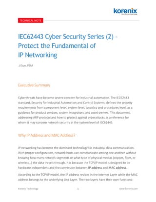 1Korenix Technology www.korenix.com
IEC62443 Cyber Security Series (2) –
Protect the Fundamental of
IP Networking
Executive Summary
Cyberthreats have become severe concern for industrial automation. The IEC62443
standard, Security for Industrial Automation and Control Systems, defines the security
requirements from component level, system level, to policy and procedures level, as a
guidance for product vendors, system integrators, and asset owners. This document,
addressing ARP protocol and how to protect against cyberattacks, is a reference for
whom it may concern network security at the system level of IEC62443.
Why IP Address and MAC Address?
IP networking has become the dominant technology for industrial data communication.
With proper configuration, network hosts can communicate among one another without
knowing how many network segments or what type of physical medias (copper, fiber, or
wireless…) the data travels through. It is because the TCP/IP model is designed to be
hardware independent and the conversion between IP address and MAC address.
According to the TCP/IP model, the IP address resides in the Internet Layer while the MAC
address belongs to the underlying Link Layer. The two layers have their own functions:
TECHNICAL NOTE
JJ Sun, PSM
 