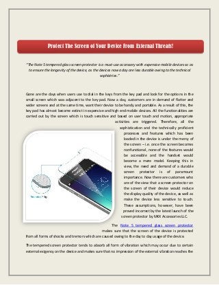 “The Note 5 tempered glass screen protector is a must-use accessory with expensive mobile devices so as
to ensure the longevity of the device, as the devices now a day are less durable owing to the technical
sophistries.”
Gone are the days when users use to dial in the keys from the key pad and look for the options in the
small screen which was adjacent to the key pad. Now a day, customers are in demand of flatter and
wider screens and at the same time, want their device to be handy and portable. As a result of this, the
key pad has almost become extinct in expensive and high end mobile devices. All the functionalities are
carried out by the screen which is touch sensitive and based on user touch and motion, appropriate
activities are triggered. Therefore, all the
sophistication and the technically proficient
processes and features which has been
loaded in the device is under the mercy of
the screen – i.e. once the screen becomes
nonfunctional, none of the features would
be accessible and the handset would
become a mere model. Keeping this in
view, the need and demand of a durable
screen protector is of paramount
importance. Now there are customers who
are of the view that a screen protector on
the screen of their device would reduce
the display quality of the device, as well as
make the device less sensitive to touch.
These assumptions, however, have been
proved incorrect by the latest launch of the
screen protector by MXX Accessories LLC.
The Note 5 tempered glass screen protector
makes sure that the screen of the device is protected
from all forms of shocks and tremors which are caused owing to the day to day usage of the device.
The tempered screen protector tends to absorb all form of vibration which may occur due to certain
external exigency on the device and makes sure that no impression of the external vibration reaches the
Protect The Screen of Your Device From External Threats!
 