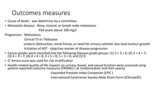 Outcomes measures
• Cause of death - was determine by a committee.
• Metastatic disease - Bony, visceral, or lymph node metastases
PSA levels above 100 mg/l
Progression - Metastases
Clinical T3 or T4disease
ureteric obstruction, rectal fistula, or need for urinary catheter due local tumour growth
Initiation of ADT - objective marker of disease progression
• Cancer grades were classified into the following Gleason grade groups: (1) 3 + 3 = 6; (2) 3 + 4 = 7;
(3) 4 + 3 = 7; (4) 4 + 4 = 8, 3 + 5 = 8, 5 + 3 = 8; and (5) 9.
• D’ Amico score was used for risk stratification
• Health-related quality of life impacts on urinary, bowel, and sexual function were assessed using
patient-reported outcome measures (PROMs) ( at randomization and then yearly)
-Expanded Prostate Index Composite (EPIC )
-International Continence Society Male Short Form (ICSmaleSF).
 