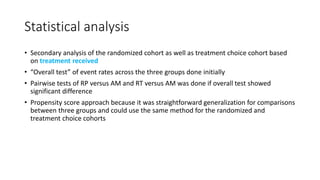 Statistical analysis
• Secondary analysis of the randomized cohort as well as treatment choice cohort based
on treatment received
• “Overall test” of event rates across the three groups done initially
• Pairwise tests of RP versus AM and RT versus AM was done if overall test showed
significant difference
• Propensity score approach because it was straightforward generalization for comparisons
between three groups and could use the same method for the randomized and
treatment choice cohorts
 