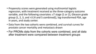 • Propensity scores were generated using multinomial logistic
regression, with treatment received as the three-category outcome
variable, and the following covariates: cT stage (1 or 2), Gleason grade
group (1, 2, 3, and >3 [4 and 5 combined]), log-transformed PSA, age
in years, and study center.
• Data from the two cohorts were combined, and survival curves for
prostate cancer mortality and metastasis drawn
• For PROMs data from the cohorts were combined, and all data
after treatment were compared between treatment groups
 