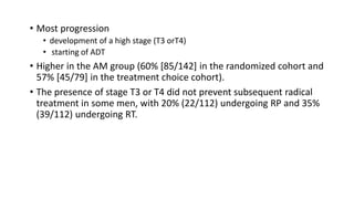 • Most progression
• development of a high stage (T3 orT4)
• starting of ADT
• Higher in the AM group (60% [85/142] in the randomized cohort and
57% [45/79] in the treatment choice cohort).
• The presence of stage T3 or T4 did not prevent subsequent radical
treatment in some men, with 20% (22/112) undergoing RP and 35%
(39/112) undergoing RT.
 