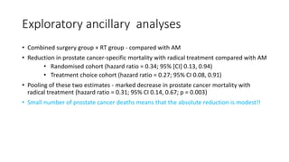 Exploratory ancillary analyses
• Combined surgery group + RT group - compared with AM
• Reduction in prostate cancer-specific mortality with radical treatment compared with AM
• Randomised cohort (hazard ratio = 0.34; 95% [CI] 0.13, 0.94)
• Treatment choice cohort (hazard ratio = 0.27; 95% CI 0.08, 0.91)
• Pooling of these two estimates - marked decrease in prostate cancer mortality with
radical treatment (hazard ratio = 0.31; 95% CI 0.14, 0.67; p = 0.003)
• Small number of prostate cancer deaths means that the absolute reduction is modest!!
 