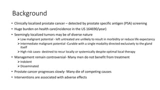Background
• Clinically localized prostate cancer – detected by prostate specific antigen (PSA) screening
• Huge burden on health care(incidence in the US 164690/year)
• Seemingly localized tumors may be of diverse nature
Low malignant potential - left untreated are unlikely to result in morbidity or reduce life expectancy
Intermediate malignant potential -Curable with a single modality directed exclusively to the gland
itself
High risk cases- destined to recur locally or systemically despite optimal local therapy
• Management remain controversial- Many men do not benefit from treatment
Indolent
Disseminated
• Prostate cancer progresses slowly- Many die of competing causes
• Interventions are associated with adverse effects
 