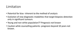 Limitation
• Potential for bias- inherent to the method of analysis
• Evolution of new diagnostic modalities that target biopsies detection
only in significant tumours
• Young and non white population?? Prognosis not known
• Caution while counselling patients- prognosis beyond 10 years not
known.
 