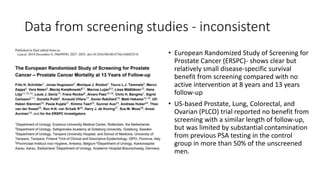 Data from screening studies - inconsistent
• European Randomized Study of Screening for
Prostate Cancer (ERSPC)- shows clear but
relatively small disease-specific survival
benefit from screening compared with no
active intervention at 8 years and 13 years
follow-up
• US-based Prostate, Lung, Colorectal, and
Ovarian (PLCO) trial reported no benefit from
screening with a similar length of follow-up,
but was limited by substantial contamination
from previous PSA testing in the control
group in more than 50% of the unscreened
men.
 