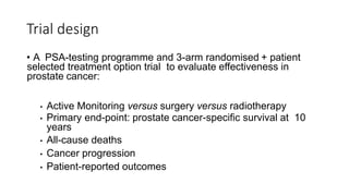 Trial design
• A PSA-testing programme and 3-arm randomised + patient
selected treatment option trial to evaluate effectiveness in
prostate cancer:
• Active Monitoring versus surgery versus radiotherapy
• Primary end-point: prostate cancer-specific survival at 10
years
• All-cause deaths
• Cancer progression
• Patient-reported outcomes
 