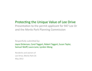 Preserve	
  Lee	
  Drive	
  
Presenta)on	
  to	
  the	
  permit	
  applicant	
  for	
  947	
  Lee	
  Dr	
  and	
  
the	
  Menlo	
  Park	
  Planning	
  Commission	
  


Respec=ully	
  submiAed,	
  
Joyce	
  Dickerson	
  (943),	
  Carol	
  Taggart	
  (941),	
  Robert	
  Taggart	
  (941),	
  Susan	
  Taylor	
  
(935),	
  Samuel	
  Wolﬀ	
  (935),	
  Anna	
  McHargue	
  (949),	
  Laura	
  Lane	
  (937),	
  Lyndon	
  
Wong	
  (937),	
  Mary	
  Watson	
  (939)	
  

Owners	
  and	
  residents	
  of	
  	
  
Lee	
  Drive,	
  Menlo	
  Park	
  CA	
  
May	
  2012	
  
 