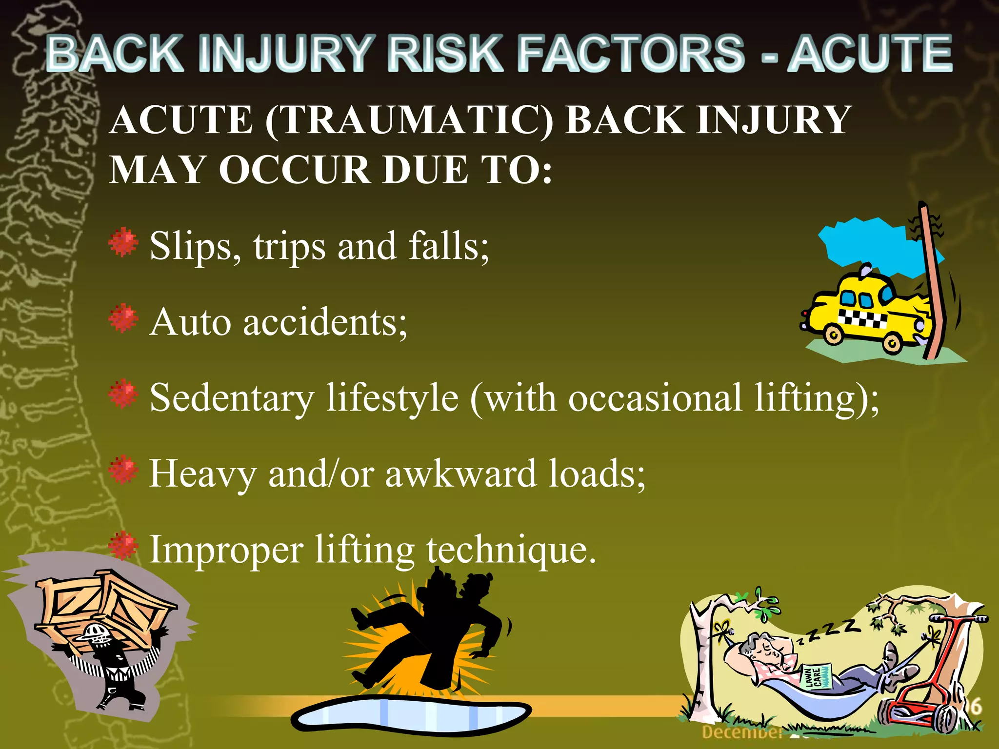 ACUTE (TRAUMATIC) BACK INJURY MAY OCCUR DUE TO:  Slips, trips and falls;  Auto accidents; Sedentary lifestyle (with occasional lifting);  Heavy and/or awkward loads;  Improper lifting technique. 