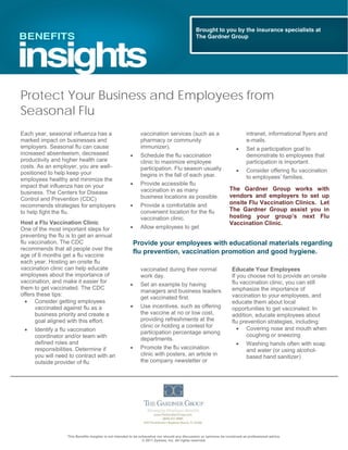 This Benefits Insights is not intended to be exhaustive nor should any discussion or opinions be construed as professional advice.
© 2011 Zywave, Inc. All rights reserved.
Protect Your Business and Employees from
Seasonal Flu
Each year, seasonal influenza has a
marked impact on businesses and
employers. Seasonal flu can cause
increased absenteeism, decreased
productivity and higher health care
costs. As an employer, you are well-
positioned to help keep your
employees healthy and minimize the
impact that influenza has on your
business. The Centers for Disease
Control and Prevention (CDC)
recommends strategies for employers
to help fight the flu.
Host a Flu Vaccination Clinic
One of the most important steps for
preventing the flu is to get an annual
flu vaccination. The CDC
recommends that all people over the
age of 6 months get a flu vaccine
each year. Hosting an onsite flu
vaccination clinic can help educate
employees about the importance of
vaccination, and make it easier for
them to get vaccinated. The CDC
offers these tips:
 Consider getting employees
vaccinated against flu as a
business priority and create a
goal aligned with this effort.
 Identify a flu vaccination
coordinator and/or team with
defined roles and
responsibilities. Determine if
you will need to contract with an
outside provider of flu
vaccination services (such as a
pharmacy or community
immunizer).
 Schedule the flu vaccination
clinic to maximize employee
participation. Flu season usually
begins in the fall of each year.
 Provide accessible flu
vaccination in as many
business locations as possible.
 Provide a comfortable and
convenient location for the flu
vaccination clinic.
 Allow employees to get
vaccinated during their normal
work day.
 Set an example by having
managers and business leaders
get vaccinated first.
 Use incentives, such as offering
the vaccine at no or low cost,
providing refreshments at the
clinic or holding a contest for
participation percentage among
departments.
 Promote the flu vaccination
clinic with posters, an article in
the company newsletter or
intranet, informational flyers and
e-mails.
 Set a participation goal to
demonstrate to employees that
participation is important.
 Consider offering flu vaccination
to employees’ families.
The Gardner Group works with
vendors and employers to set up
onsite Flu Vaccination Clinics. Let
The Gardner Group assist you in
hosting your group’s next Flu
Vaccination Clinic.
Educate Your Employees
If you choose not to provide an onsite
flu vaccination clinic, you can still
emphasize the importance of
vaccination to your employees, and
educate them about local
opportunities to get vaccinated. In
addition, educate employees about
flu prevention strategies, including:
 Covering nose and mouth when
coughing or sneezing
 Washing hands often with soap
and water (or using alcohol-
based hand sanitizer)
Brought to you by the insurance specialists at
The Gardner Group
Provide your employees with educational materials regarding
flu prevention, vaccination promotion and good hygiene.
 