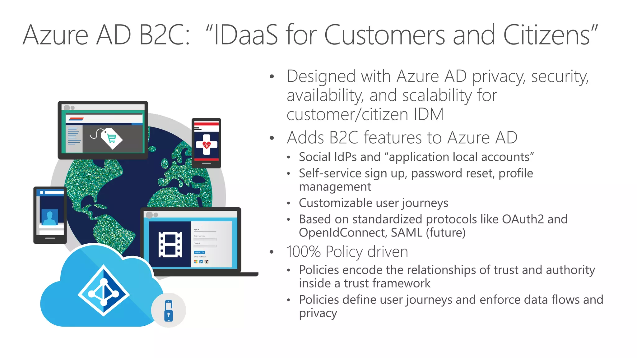 • Designed with Azure AD privacy, security,
availability, and scalability for
customer/citizen IDM
• Adds B2C features to Azure AD
• Social IdPs and “application local accounts”
• Self-service sign up, password reset, profile
management
• Customizable user journeys
• Based on standardized protocols like OAuth2 and
OpenIdConnect, SAML (future)
• 100% Policy driven
• Policies encode the relationships of trust and authority
inside a trust framework
• Policies define user journeys and enforce data flows and
privacy
Azure AD B2C: “IDaaS for Customers and Citizens”
 