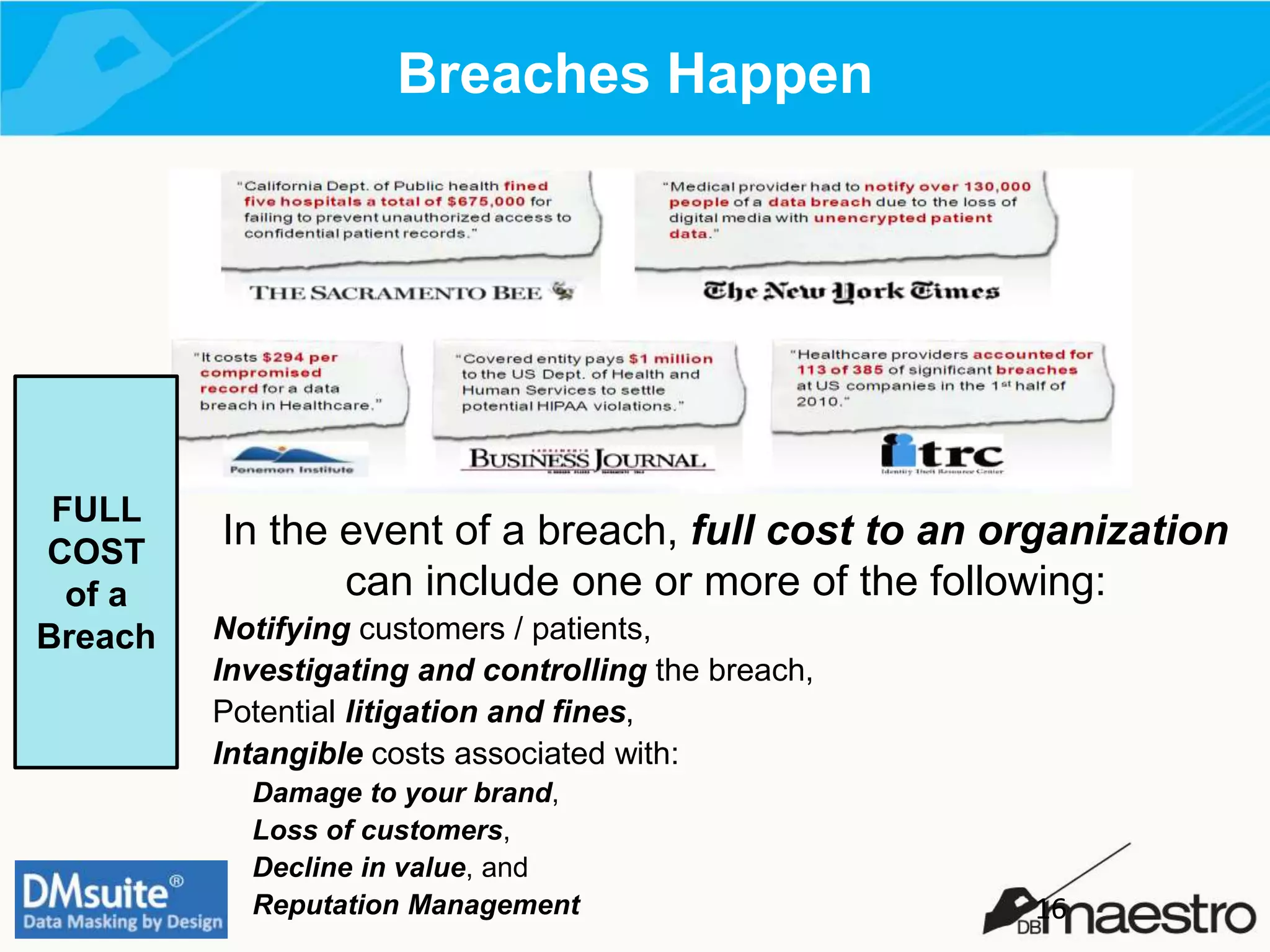 Breaches Happen
In the event of a breach, full cost to an organization
can include one or more of the following:
Notifying customers / patients,
Investigating and controlling the breach,
Potential litigation and fines,
Intangible costs associated with:
Damage to your brand,
Loss of customers,
Decline in value, and
Reputation Management
FULL
COST
of a
Breach
16
 