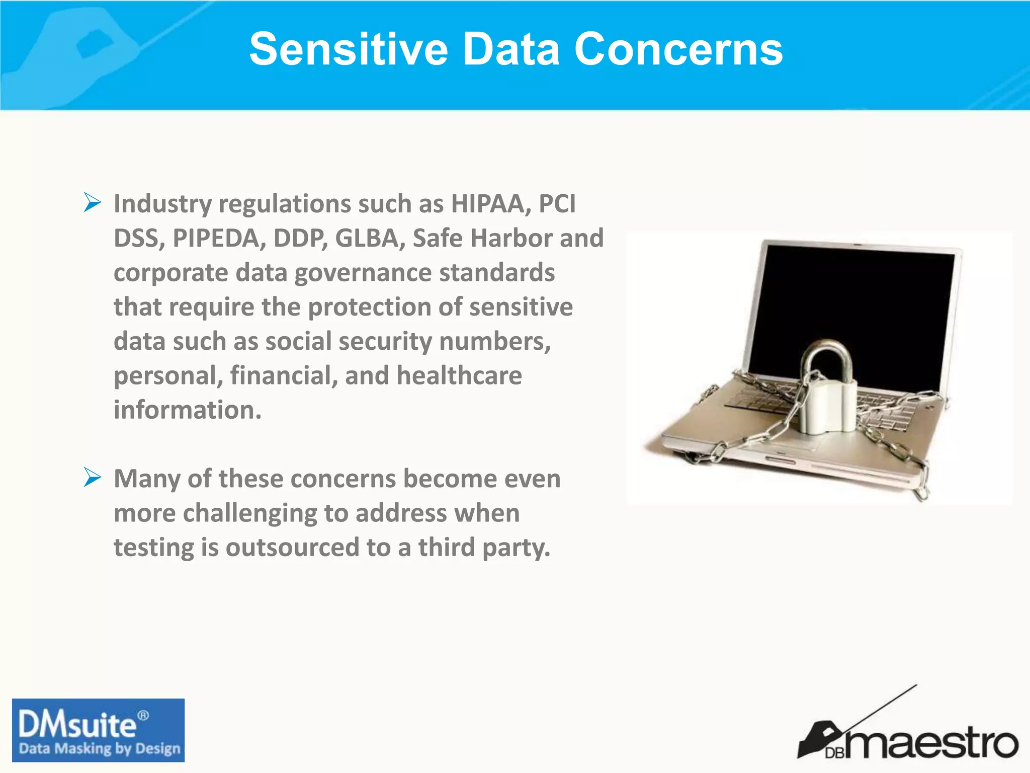 Sensitive Data Concerns
 Industry regulations such as HIPAA, PCI
DSS, PIPEDA, DDP, GLBA, Safe Harbor and
corporate data governance standards
that require the protection of sensitive
data such as social security numbers,
personal, financial, and healthcare
information.
 Many of these concerns become even
more challenging to address when
testing is outsourced to a third party.
 