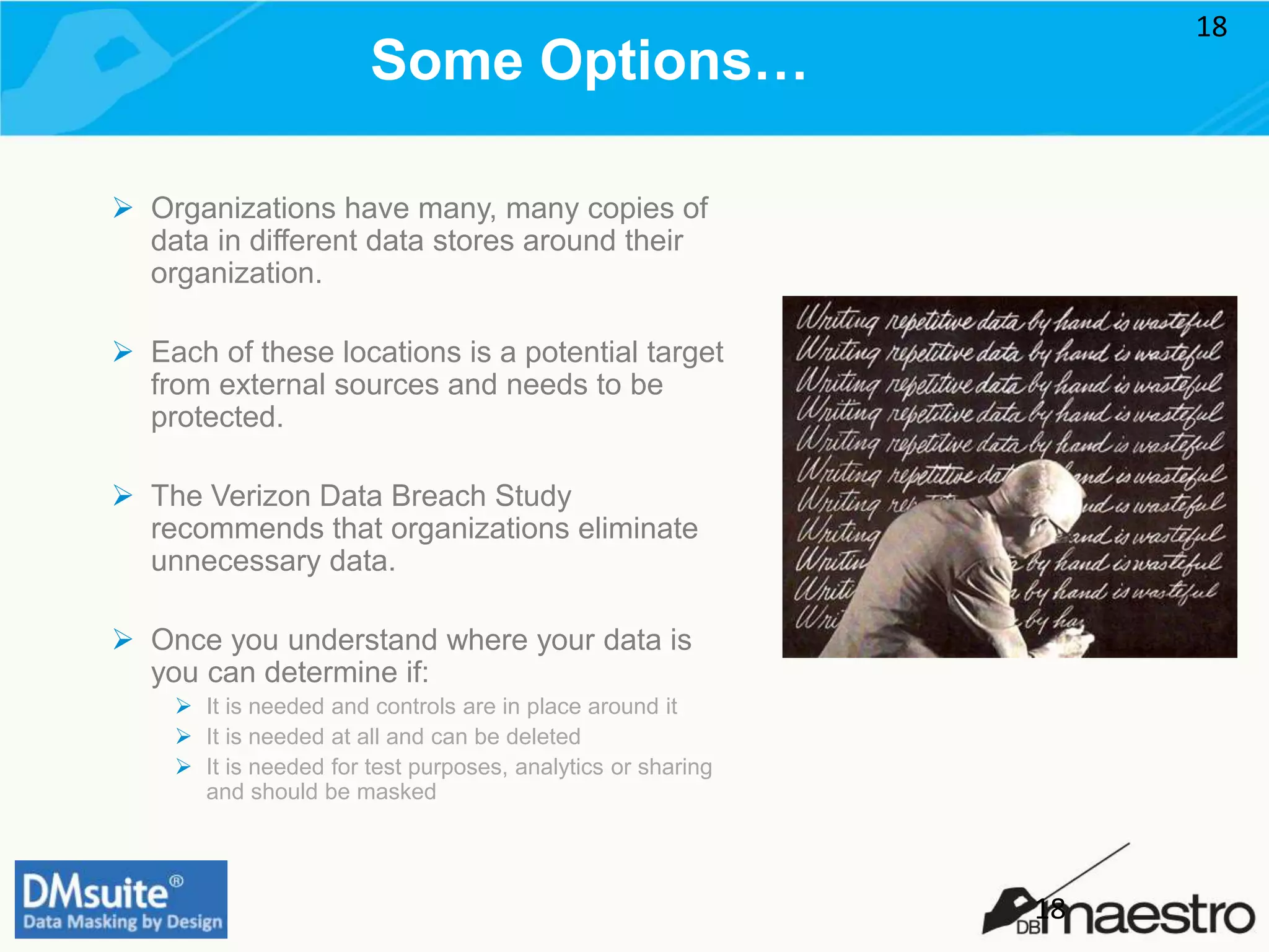 Some Options…
 Organizations have many, many copies of
data in different data stores around their
organization.
 Each of these locations is a potential target
from external sources and needs to be
protected.
 The Verizon Data Breach Study
recommends that organizations eliminate
unnecessary data.
 Once you understand where your data is
you can determine if:
 It is needed and controls are in place around it
 It is needed at all and can be deleted
 It is needed for test purposes, analytics or sharing
and should be masked
18
18
 