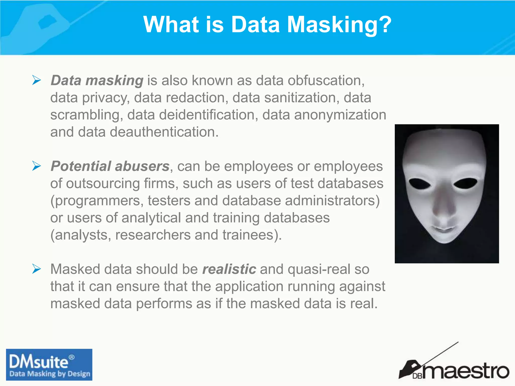 What is Data Masking?
 Data masking is also known as data obfuscation,
data privacy, data redaction, data sanitization, data
scrambling, data deidentification, data anonymization
and data deauthentication.
 Potential abusers, can be employees or employees
of outsourcing firms, such as users of test databases
(programmers, testers and database administrators)
or users of analytical and training databases
(analysts, researchers and trainees).
 Masked data should be realistic and quasi-real so
that it can ensure that the application running against
masked data performs as if the masked data is real.
 