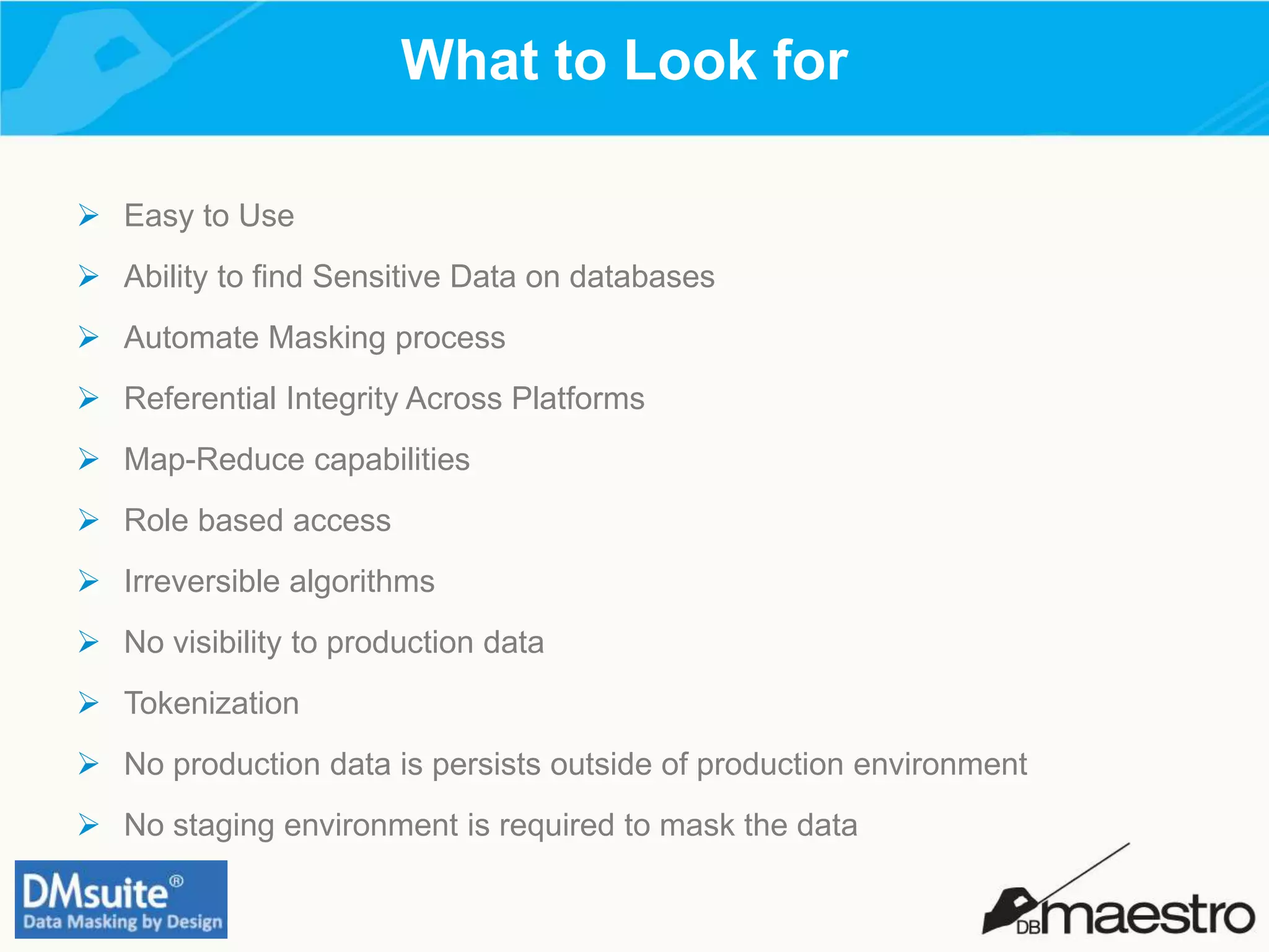 What to Look for
 Easy to Use
 Ability to find Sensitive Data on databases
 Automate Masking process
 Referential Integrity Across Platforms
 Map-Reduce capabilities
 Role based access
 Irreversible algorithms
 No visibility to production data
 Tokenization
 No production data is persists outside of production environment
 No staging environment is required to mask the data
 