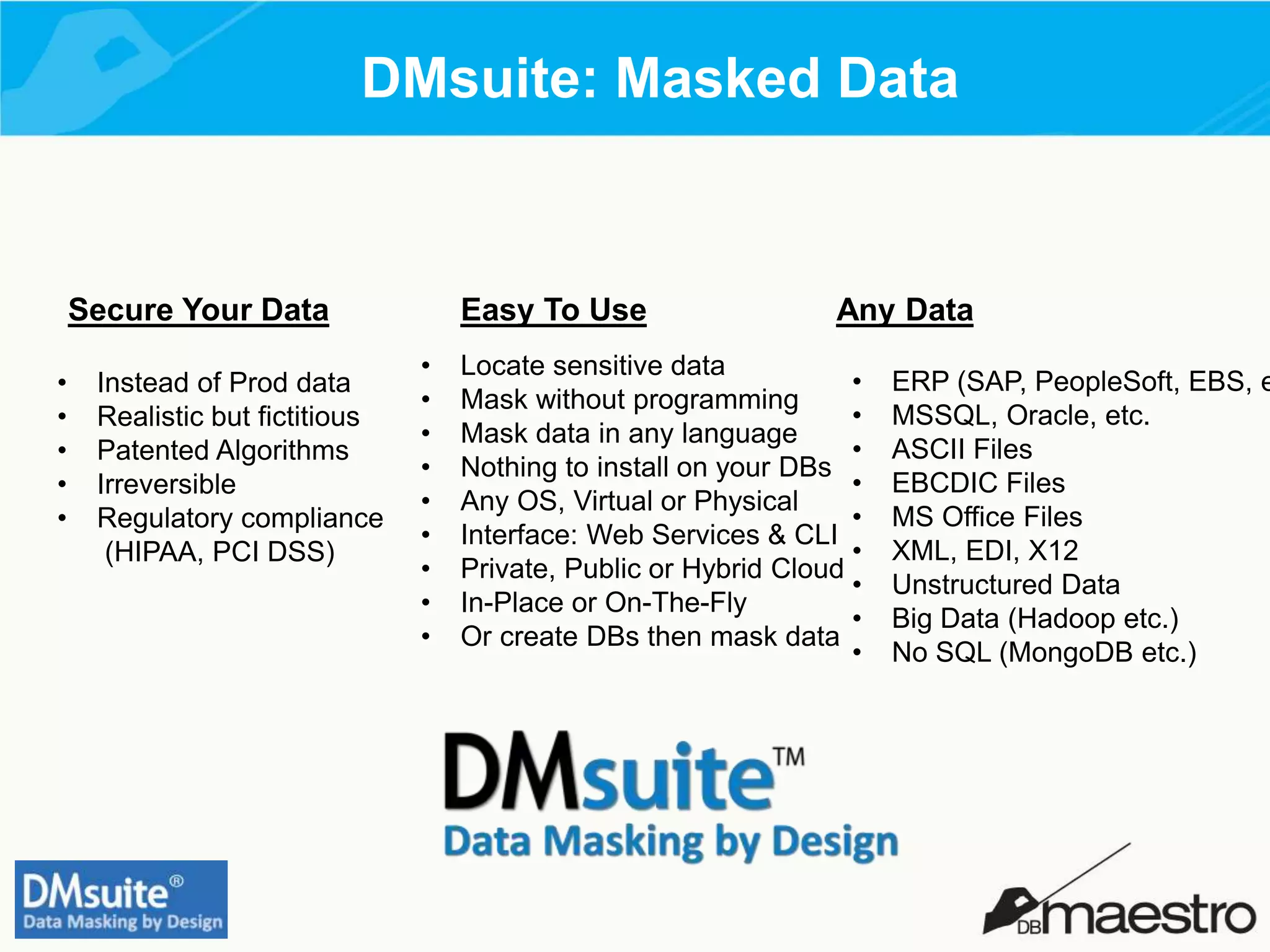 DMsuite: Masked Data
Secure Your Data Easy To Use Any Data
• Instead of Prod data
• Realistic but fictitious
• Patented Algorithms
• Irreversible
• Regulatory compliance
(HIPAA, PCI DSS)
• Locate sensitive data
• Mask without programming
• Mask data in any language
• Nothing to install on your DBs
• Any OS, Virtual or Physical
• Interface: Web Services & CLI
• Private, Public or Hybrid Cloud
• In-Place or On-The-Fly
• Or create DBs then mask data
• ERP (SAP, PeopleSoft, EBS, e
• MSSQL, Oracle, etc.
• ASCII Files
• EBCDIC Files
• MS Office Files
• XML, EDI, X12
• Unstructured Data
• Big Data (Hadoop etc.)
• No SQL (MongoDB etc.)
 