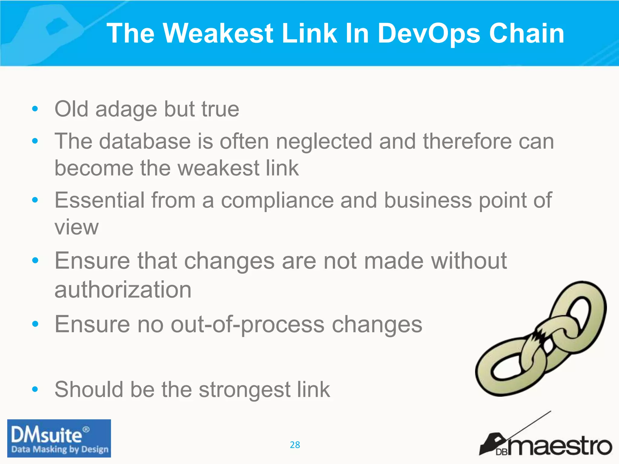 28
• Old adage but true
• The database is often neglected and therefore can
become the weakest link
• Essential from a compliance and business point of
view
• Ensure that changes are not made without
authorization
• Ensure no out-of-process changes
• Should be the strongest link
The Weakest Link In DevOps Chain
 