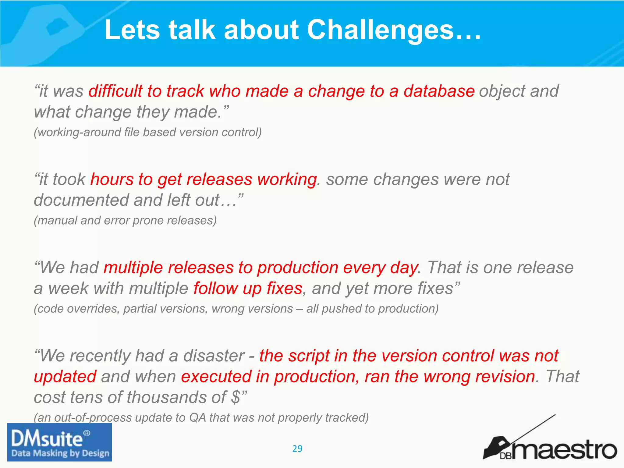 29
Lets talk about Challenges…
“it was difficult to track who made a change to a database object and
what change they made.”
(working-around file based version control)
“it took hours to get releases working. some changes were not
documented and left out…”
(manual and error prone releases)
“We had multiple releases to production every day. That is one release
a week with multiple follow up fixes, and yet more fixes”
(code overrides, partial versions, wrong versions – all pushed to production)
“We recently had a disaster - the script in the version control was not
updated and when executed in production, ran the wrong revision. That
cost tens of thousands of $”
(an out-of-process update to QA that was not properly tracked)
 