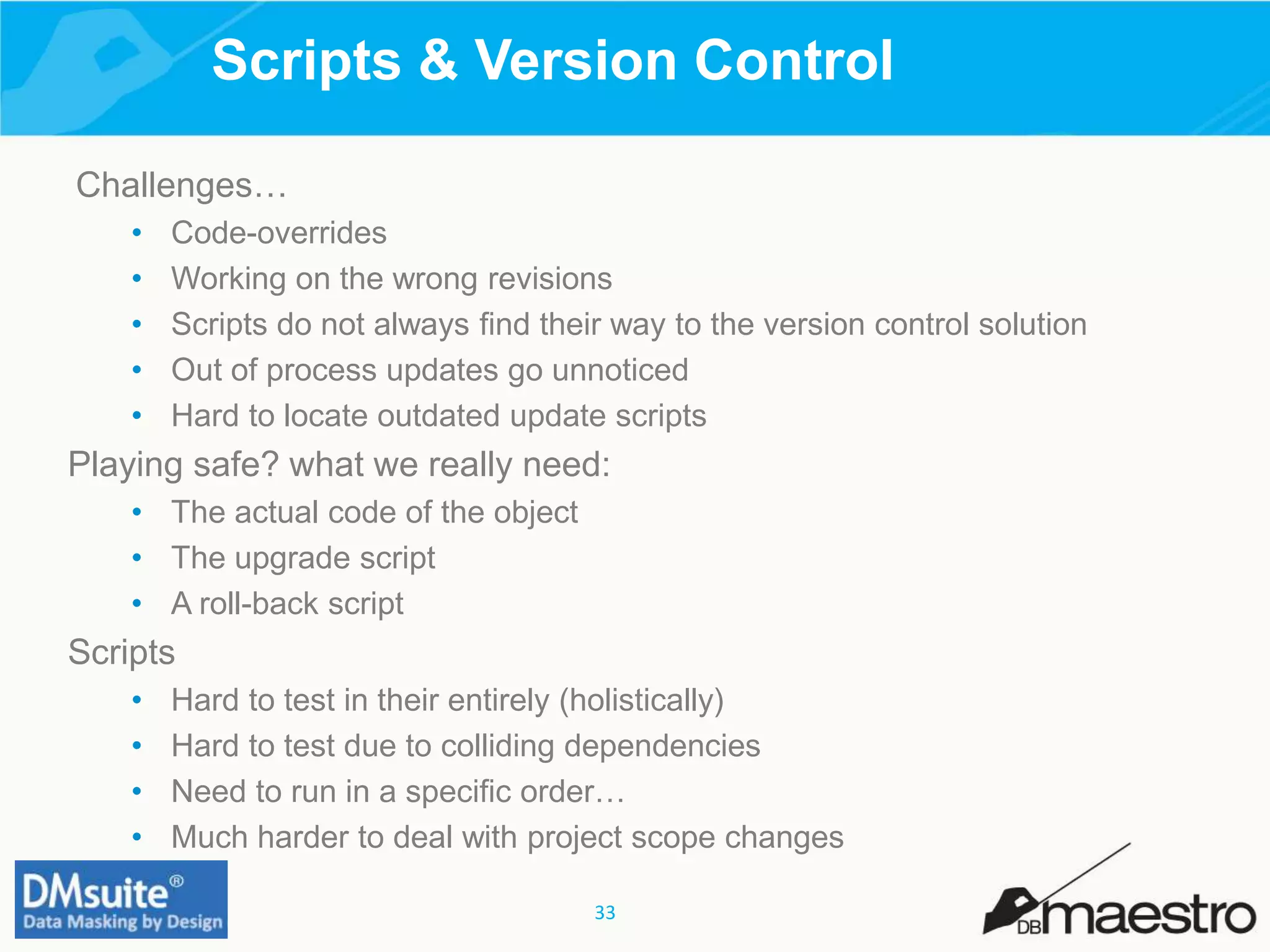 33
Scripts & Version Control
Challenges…
• Code-overrides
• Working on the wrong revisions
• Scripts do not always find their way to the version control solution
• Out of process updates go unnoticed
• Hard to locate outdated update scripts
Playing safe? what we really need:
• The actual code of the object
• The upgrade script
• A roll-back script
Scripts
• Hard to test in their entirely (holistically)
• Hard to test due to colliding dependencies
• Need to run in a specific order…
• Much harder to deal with project scope changes
 