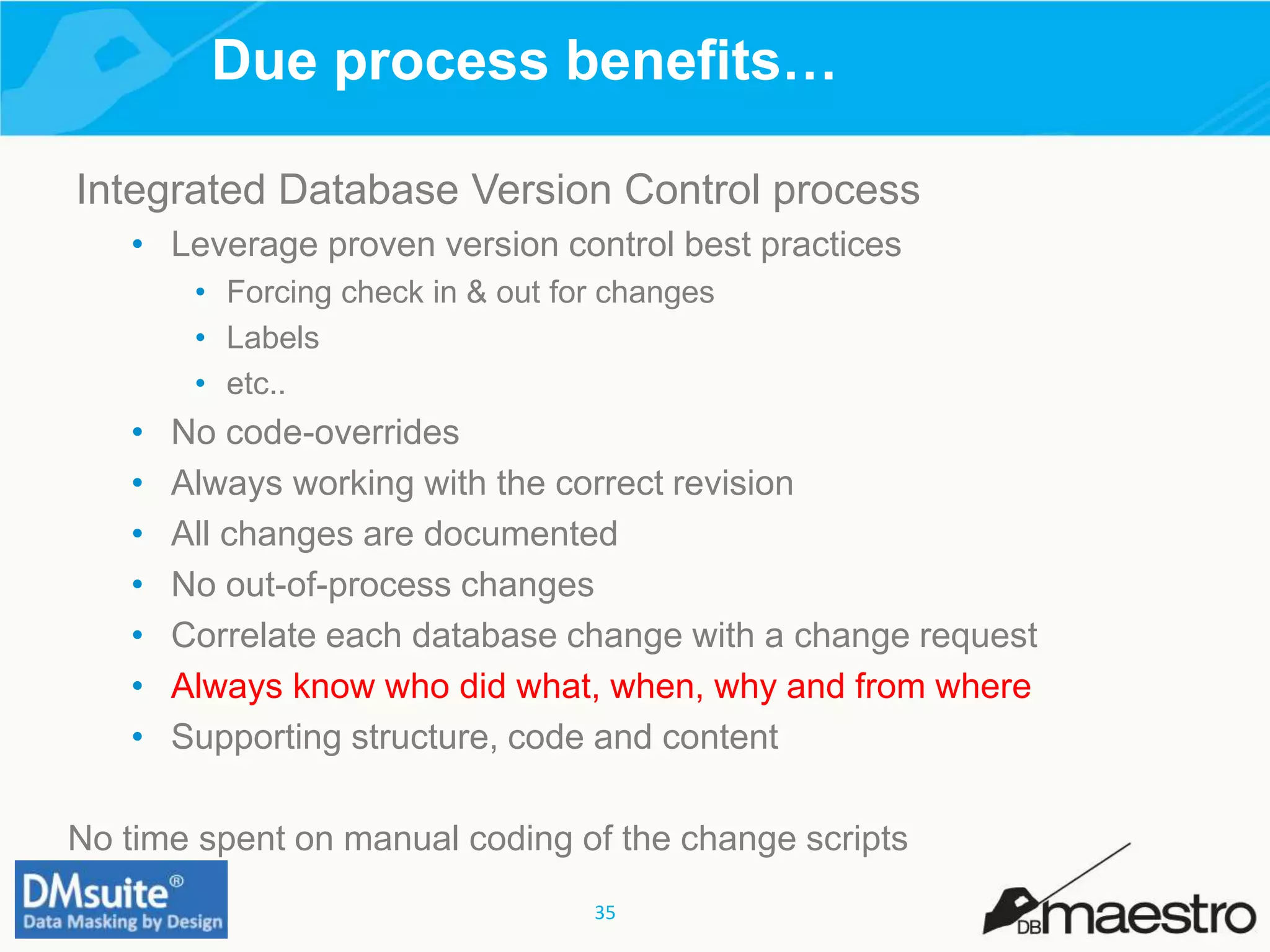 35
Due process benefits…
Integrated Database Version Control process
• Leverage proven version control best practices
• Forcing check in & out for changes
• Labels
• etc..
• No code-overrides
• Always working with the correct revision
• All changes are documented
• No out-of-process changes
• Correlate each database change with a change request
• Always know who did what, when, why and from where
• Supporting structure, code and content
No time spent on manual coding of the change scripts
 