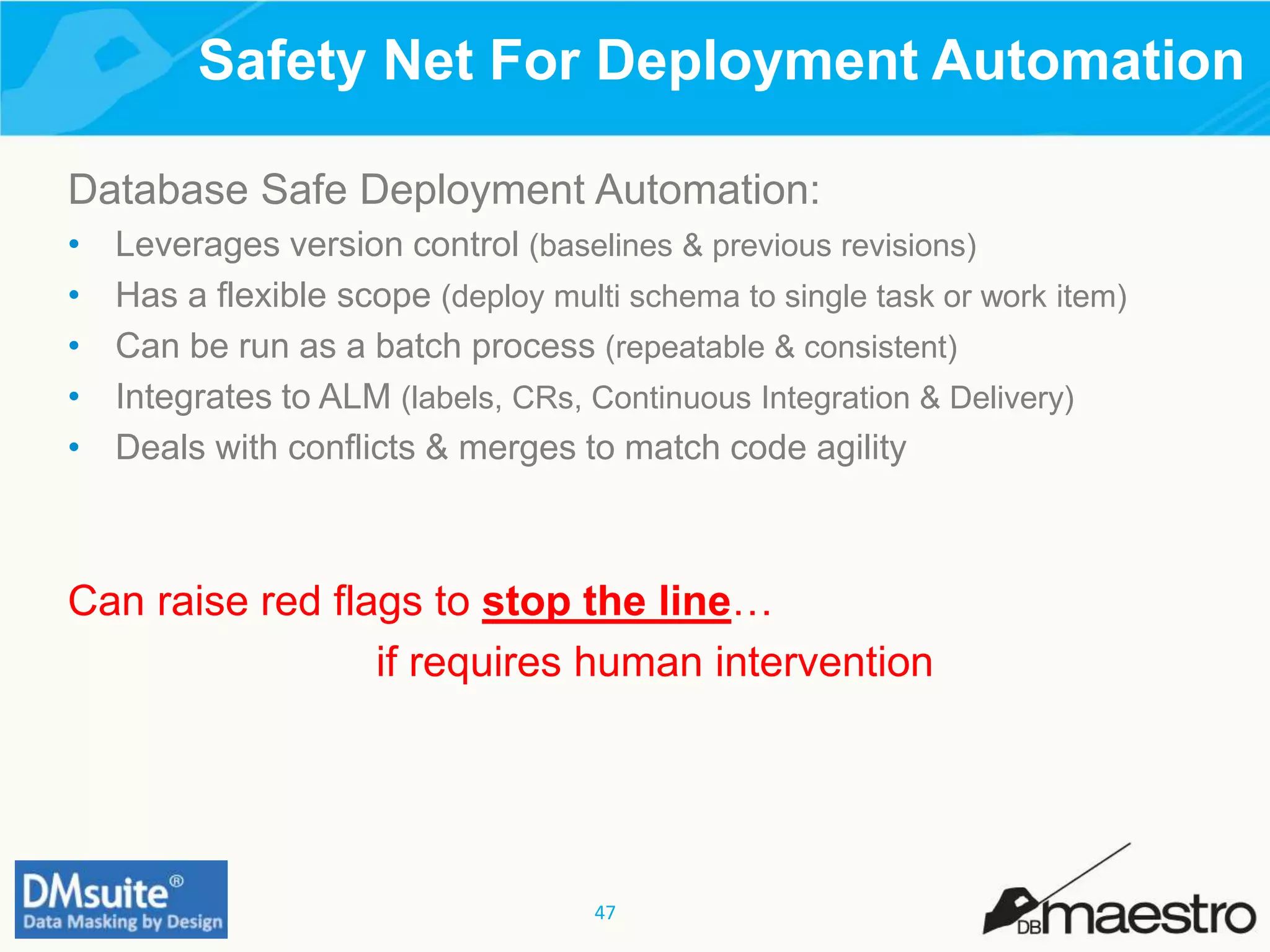 47
Safety Net For Deployment Automation
Database Safe Deployment Automation:
• Leverages version control (baselines & previous revisions)
• Has a flexible scope (deploy multi schema to single task or work item)
• Can be run as a batch process (repeatable & consistent)
• Integrates to ALM (labels, CRs, Continuous Integration & Delivery)
• Deals with conflicts & merges to match code agility
Can raise red flags to stop the line…
if requires human intervention
 