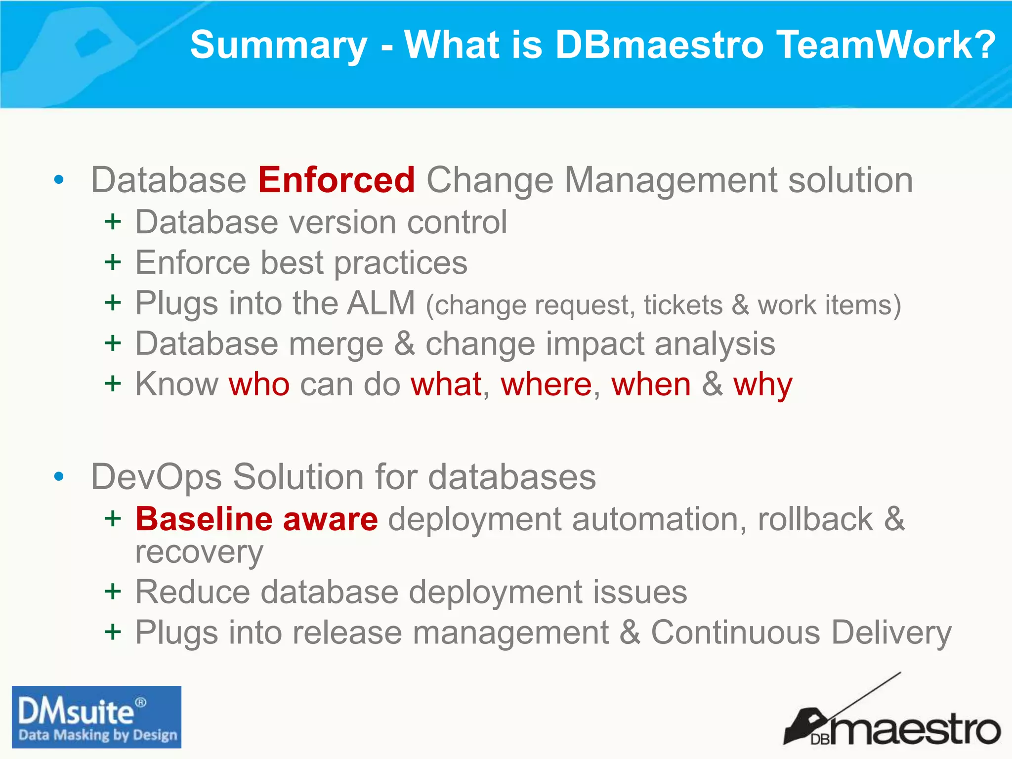Summary - What is DBmaestro TeamWork?
• Database Enforced Change Management solution
+ Database version control
+ Enforce best practices
+ Plugs into the ALM (change request, tickets & work items)
+ Database merge & change impact analysis
+ Know who can do what, where, when & why
• DevOps Solution for databases
+ Baseline aware deployment automation, rollback &
recovery
+ Reduce database deployment issues
+ Plugs into release management & Continuous Delivery
 