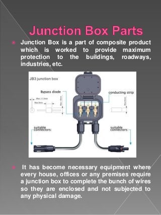  Junction Box is a part of composite product
which is worked to provide maximum
protection to the buildings, roadways,
industries, etc.
 It has become necessary equipment where
every house, offices or any premises require
a junction box to complete the bunch of wires
so they are enclosed and not subjected to
any physical damage.
 