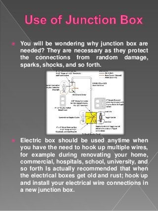  You will be wondering why junction box are
needed? They are necessary as they protect
the connections from random damage,
sparks, shocks, and so forth.
 Electric box should be used anytime when
you have the need to hook up multiple wires,
for example during renovating your home,
commercial, hospitals, school, university, and
so forth Is actually recommended that when
the electrical boxes get old and rust; hook up
and install your electrical wire connections in
a new junction box.
 