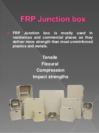  FRP Junction box is mostly used in
residences and commercial places as they
deliver more strength than most unreinforced
plastics and metals.
Tensile
Flexural
Compression
Impact strengths
 