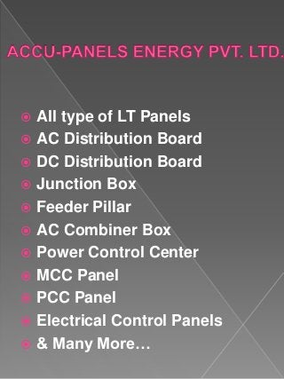  All type of LT Panels
 AC Distribution Board
 DC Distribution Board
 Junction Box
 Feeder Pillar
 AC Combiner Box
 Power Control Center
 MCC Panel
 PCC Panel
 Electrical Control Panels
 & Many More…
 