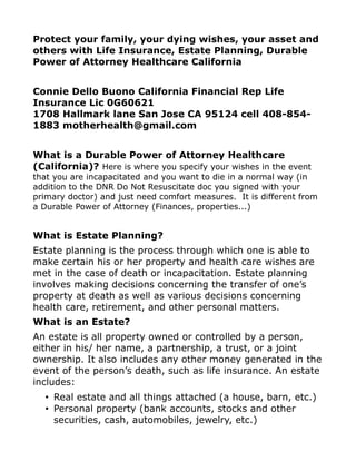Protect your family, your dying wishes, your asset and
others with Life Insurance, Estate Planning, Durable
Power of Attorney Healthcare California


Connie Dello Buono California Financial Rep Life
Insurance Lic 0G60621
1708 Hallmark lane San Jose CA 95124 cell 408-854-
1883 motherhealth@gmail.com


What is a Durable Power of Attorney Healthcare
(California)? Here is where you specify your wishes in the event
that you are incapacitated and you want to die in a normal way (in
addition to the DNR Do Not Resuscitate doc you signed with your
primary doctor) and just need comfort measures. It is different from
a Durable Power of Attorney (Finances, properties...)


What is Estate Planning?
Estate planning is the process through which one is able to
make certain his or her property and health care wishes are
met in the case of death or incapacitation. Estate planning
involves making decisions concerning the transfer of one’s
property at death as well as various decisions concerning
health care, retirement, and other personal matters.
What is an Estate?
An estate is all property owned or controlled by a person,
either in his/ her name, a partnership, a trust, or a joint
ownership. It also includes any other money generated in the
event of the person’s death, such as life insurance. An estate
includes:
  • Real estate and all things attached (a house, barn, etc.)
  • Personal property (bank accounts, stocks and other
    securities, cash, automobiles, jewelry, etc.)
 