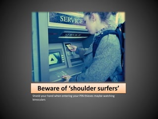 Beware of ‘shoulder surfers’
Shield your hand when entering your PIN thieves maybe watching
binoculars