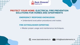 PROTECT YOUR HOME: ELECTRICAL FIRE PREVENTION
SOLUTIONS FOR HOMES AND APARTMENTS
EMERGENCY RESPONSE KNOWLEDGE:
FIRE EXTINGUISHER EXPERTISE:
Understand evacuation procedures and routes.
Master proper usage and maintenance techniques.
www.basicelements.in info@basicelements.in
 