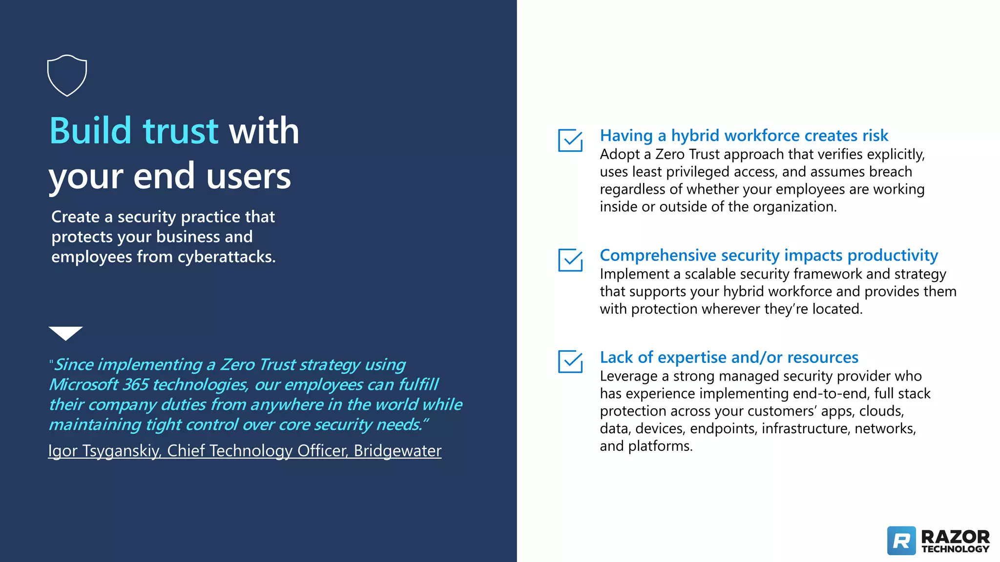 Build trust with
your end users
Create a security practice that
protects your business and
employees from cyberattacks.
"Since implementing a Zero Trust strategy using
Microsoft 365 technologies, our employees can fulfill
their company duties from anywhere in the world while
maintaining tight control over core security needs.“
Igor Tsyganskiy, Chief Technology Officer, Bridgewater
Having a hybrid workforce creates risk
Adopt a Zero Trust approach that verifies explicitly,
uses least privileged access, and assumes breach
regardless of whether your employees are working
inside or outside of the organization.
Comprehensive security impacts productivity
Implement a scalable security framework and strategy
that supports your hybrid workforce and provides them
with protection wherever they’re located.
Lack of expertise and/or resources
Leverage a strong managed security provider who
has experience implementing end-to-end, full stack
protection across your customers’ apps, clouds,
data, devices, endpoints, infrastructure, networks,
and platforms.
 
