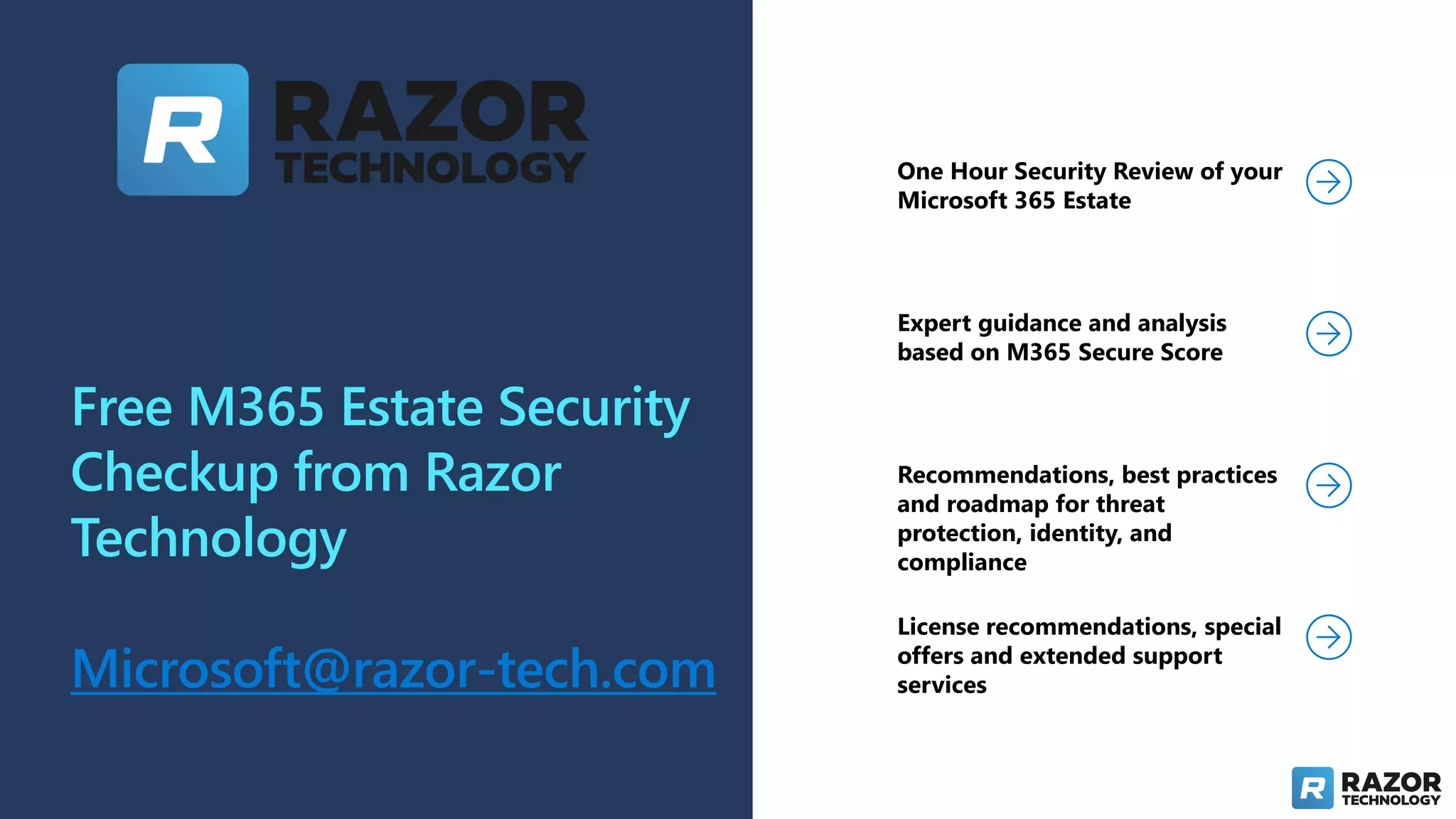 Free M365 Estate Security
Checkup from Razor
Technology
Microsoft@razor-tech.com
One Hour Security Review of your
Microsoft 365 Estate
Expert guidance and analysis
based on M365 Secure Score
Recommendations, best practices
and roadmap for threat
protection, identity, and
compliance
License recommendations, special
offers and extended support
services
 