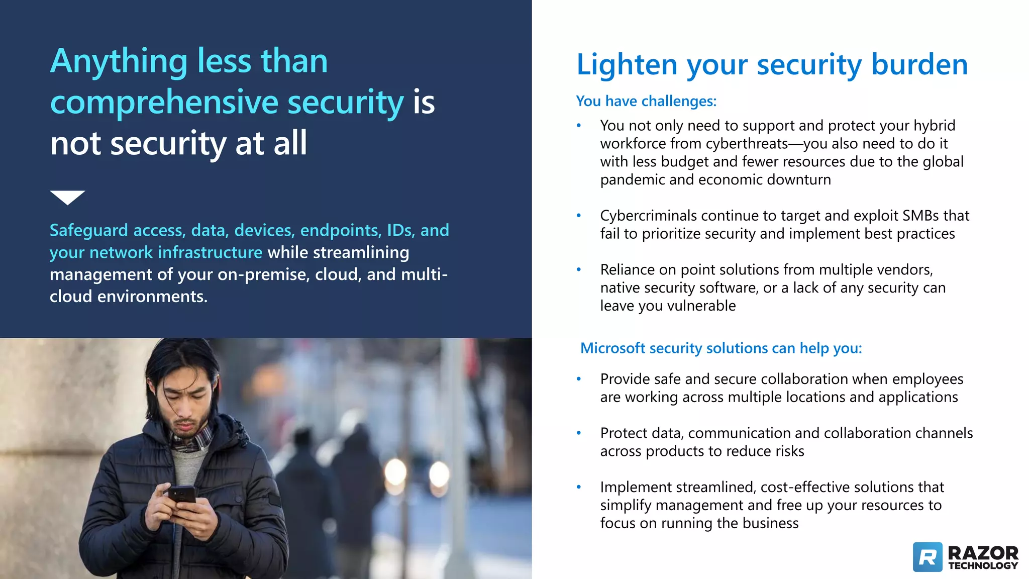Anything less than
comprehensive security is
not security at all
Safeguard access, data, devices, endpoints, IDs, and
your network infrastructure while streamlining
management of your on-premise, cloud, and multi-
cloud environments.
Lighten your security burden
You have challenges:
• You not only need to support and protect your hybrid
workforce from cyberthreats—you also need to do it
with less budget and fewer resources due to the global
pandemic and economic downturn
• Cybercriminals continue to target and exploit SMBs that
fail to prioritize security and implement best practices
• Reliance on point solutions from multiple vendors,
native security software, or a lack of any security can
leave you vulnerable
Microsoft security solutions can help you:
• Provide safe and secure collaboration when employees
are working across multiple locations and applications
• Protect data, communication and collaboration channels
across products to reduce risks
• Implement streamlined, cost-effective solutions that
simplify management and free up your resources to
focus on running the business
 