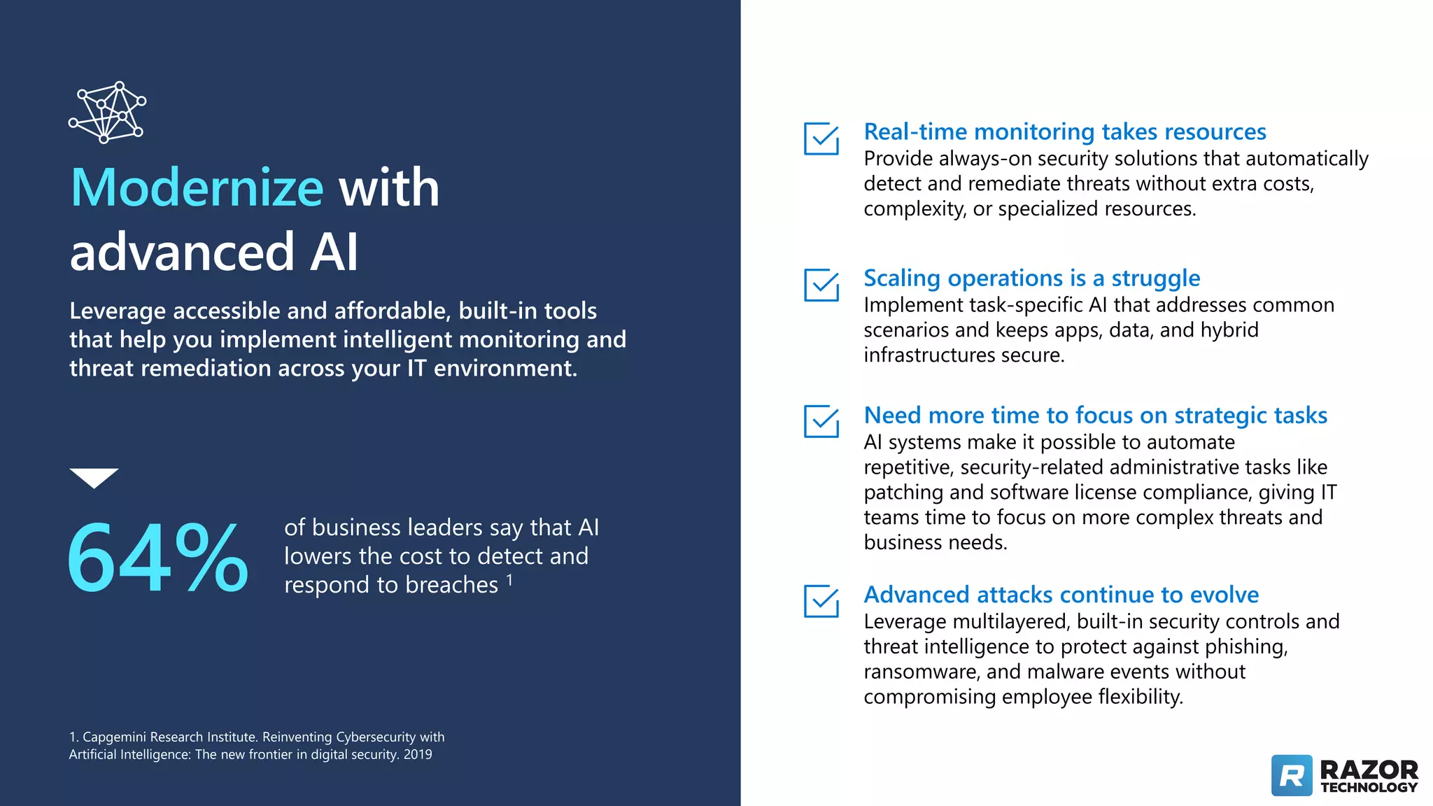 Modernize with
advanced AI
Leverage accessible and affordable, built-in tools
that help you implement intelligent monitoring and
threat remediation across your IT environment.
64%
of business leaders say that AI
lowers the cost to detect and
respond to breaches 1
Real-time monitoring takes resources
Provide always-on security solutions that automatically
detect and remediate threats without extra costs,
complexity, or specialized resources.
Scaling operations is a struggle
Implement task-specific AI that addresses common
scenarios and keeps apps, data, and hybrid
infrastructures secure.
Need more time to focus on strategic tasks
AI systems make it possible to automate
repetitive, security-related administrative tasks like
patching and software license compliance, giving IT
teams time to focus on more complex threats and
business needs.
Advanced attacks continue to evolve
Leverage multilayered, built-in security controls and
threat intelligence to protect against phishing,
ransomware, and malware events without
compromising employee flexibility.
1. Capgemini Research Institute. Reinventing Cybersecurity with
Artificial Intelligence: The new frontier in digital security. 2019
 
