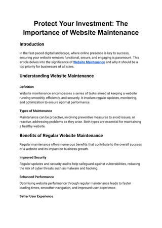 Protect Your Investment: The
Importance of Website Maintenance
Introduction
In the fast-paced digital landscape, where online presence is key to success,
ensuring your website remains functional, secure, and engaging is paramount. This
article delves into the significance of Website Maintenance and why it should be a
top priority for businesses of all sizes.
Understanding Website Maintenance
Definition
Website maintenance encompasses a series of tasks aimed at keeping a website
running smoothly, efficiently, and securely. It involves regular updates, monitoring,
and optimization to ensure optimal performance.
Types of Maintenance
Maintenance can be proactive, involving preventive measures to avoid issues, or
reactive, addressing problems as they arise. Both types are essential for maintaining
a healthy website.
Benefits of Regular Website Maintenance
Regular maintenance offers numerous benefits that contribute to the overall success
of a website and its impact on business growth.
Improved Security
Regular updates and security audits help safeguard against vulnerabilities, reducing
the risk of cyber threats such as malware and hacking.
Enhanced Performance
Optimising website performance through regular maintenance leads to faster
loading times, smoother navigation, and improved user experience.
Better User Experience
 