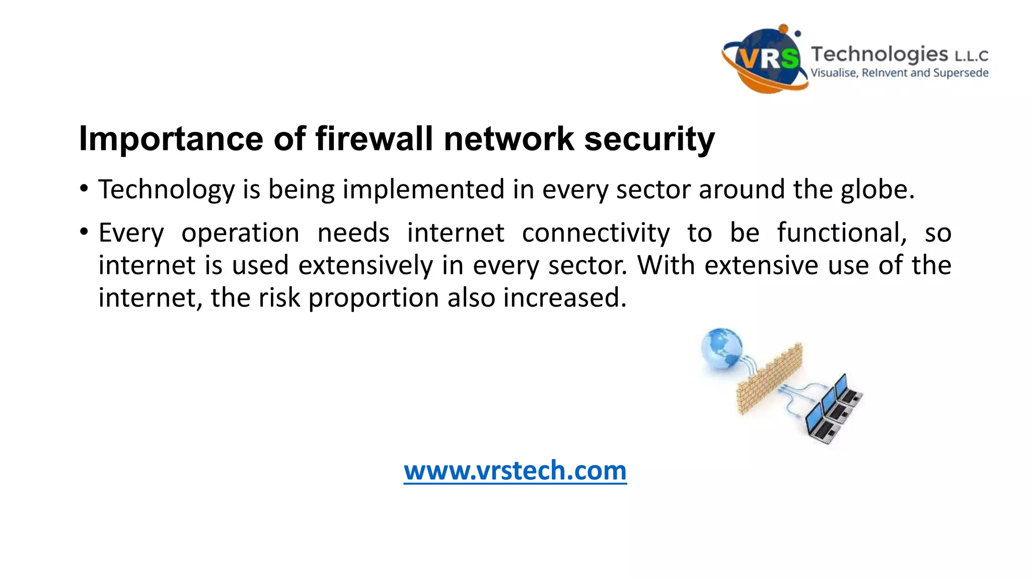 Importance of firewall network security
• Technology is being implemented in every sector around the globe.
• Every operation needs internet connectivity to be functional, so
internet is used extensively in every sector. With extensive use of the
internet, the risk proportion also increased.
www.vrstech.com
 