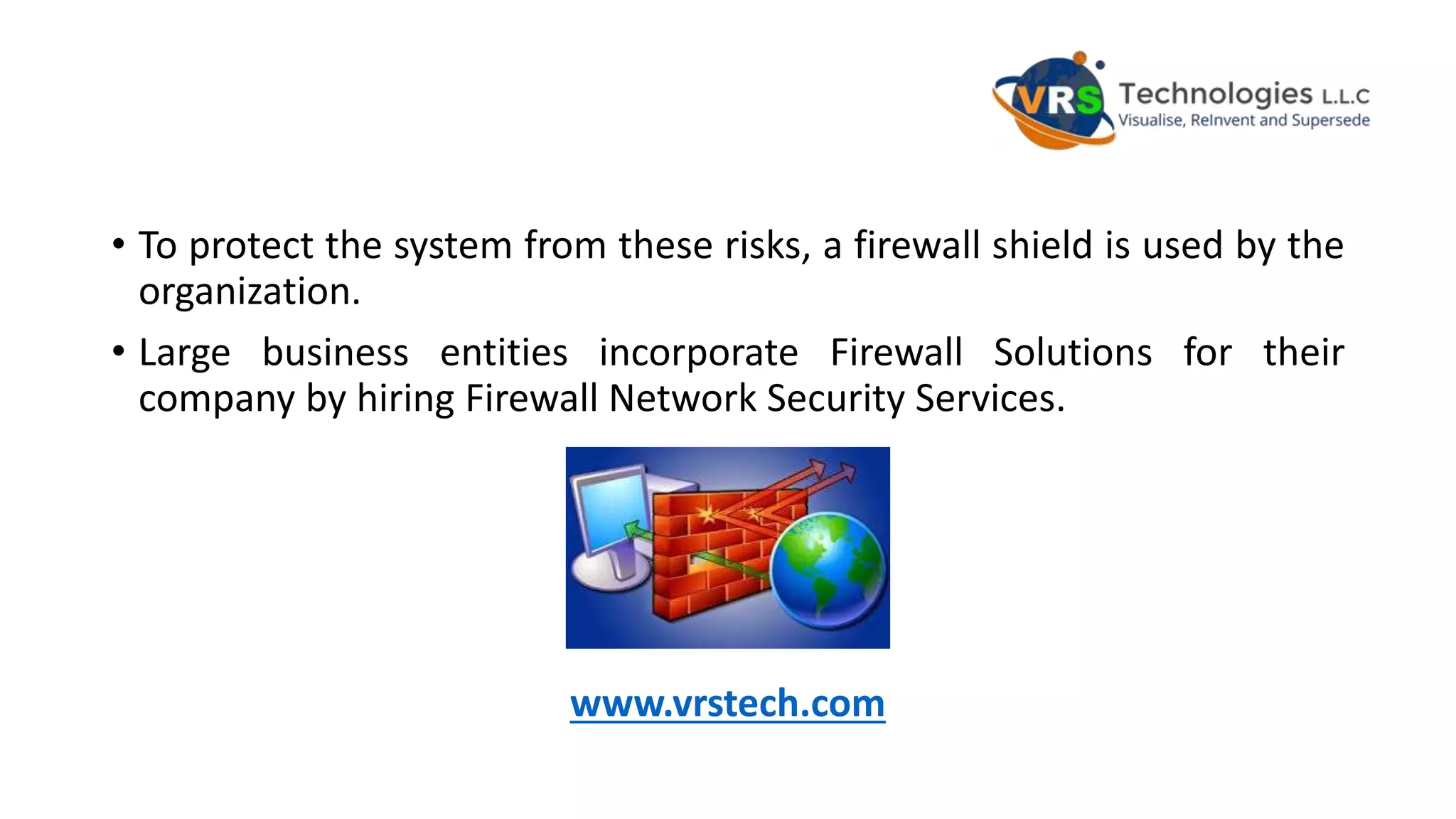• To protect the system from these risks, a firewall shield is used by the
organization.
• Large business entities incorporate Firewall Solutions for their
company by hiring Firewall Network Security Services.
www.vrstech.com
 