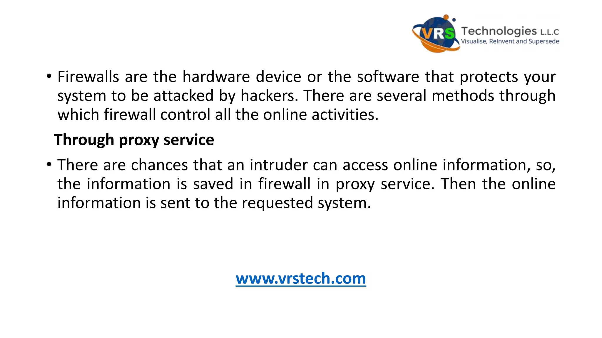 • Firewalls are the hardware device or the software that protects your
system to be attacked by hackers. There are several methods through
which firewall control all the online activities.
Through proxy service
• There are chances that an intruder can access online information, so,
the information is saved in firewall in proxy service. Then the online
information is sent to the requested system.
www.vrstech.com
 