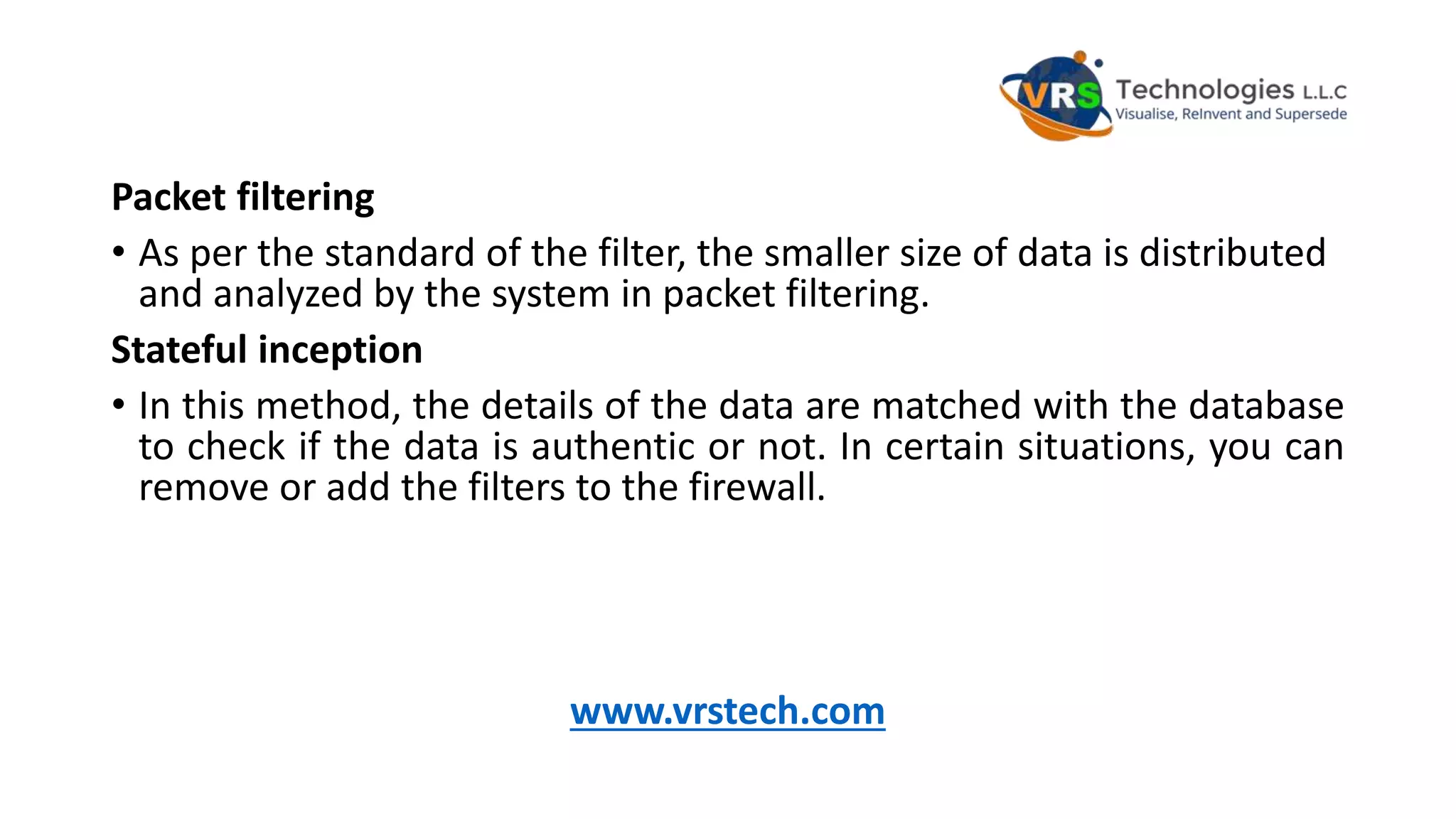 Packet filtering
• As per the standard of the filter, the smaller size of data is distributed
and analyzed by the system in packet filtering.
Stateful inception
• In this method, the details of the data are matched with the database
to check if the data is authentic or not. In certain situations, you can
remove or add the filters to the firewall.
www.vrstech.com
 