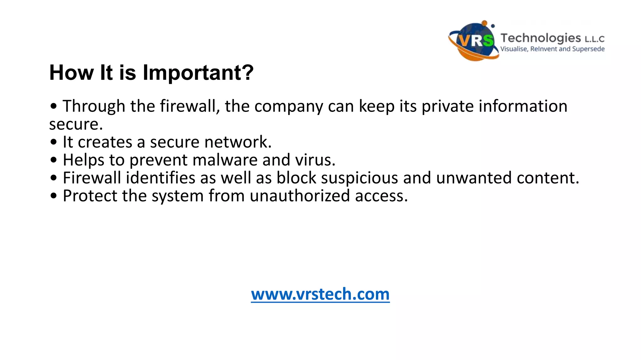 How It is Important?
• Through the firewall, the company can keep its private information
secure.
• It creates a secure network.
• Helps to prevent malware and virus.
• Firewall identifies as well as block suspicious and unwanted content.
• Protect the system from unauthorized access.
www.vrstech.com
 