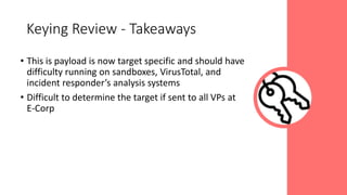 • This is payload is now target specific and should have
difficulty running on sandboxes, VirusTotal, and
incident responder’s analysis systems
• Difficult to determine the target if sent to all VPs at
E-Corp
Keying Review - Takeaways
 