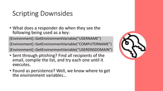 • What does a responder do when they see the
following being used as a key:
[Environment]::GetEnvironmentVariable("USERNAME")
[Environment]::GetEnvironmentVariable(“COMPUTERNAME")
[Environment]::GetEnvironmentVariable(“USERDNSDOMAIN")
• Sent through phishing? Find all recipients of the
email, compile the list, and try each one until it
executes.
• Found as persistence? Well, we know where to get
the environment variables…
Scripting Downsides
 
