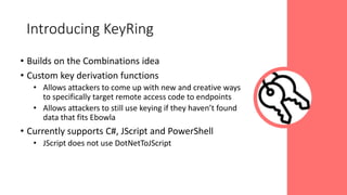 • Builds on the Combinations idea
• Custom key derivation functions
• Allows attackers to come up with new and creative ways
to specifically target remote access code to endpoints
• Allows attackers to still use keying if they haven’t found
data that fits Ebowla
• Currently supports C#, JScript and PowerShell
• JScript does not use DotNetToJScript
Introducing KeyRing
 