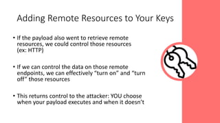 • If the payload also went to retrieve remote
resources, we could control those resources
(ex: HTTP)
• If we can control the data on those remote
endpoints, we can effectively “turn on” and “turn
off” those resources
• This returns control to the attacker: YOU choose
when your payload executes and when it doesn’t
Adding Remote Resources to Your Keys
 