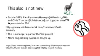 • Back in 2015, Alex Rymdeko-Harvey (@Killswitch_GUI)
and Chris Truncer (@christruncer) put together an HTTP
Key module for Veil
https://www.veil-framework.com/framework/veil-
evasion/
• This is no longer a part of the Veil project
• Alex’s original blog post is no longer up
https://web.archive.org/web/20161001104512/http://cybersyndicates.com
:80/2015/06/veil-evasion-aes-encrypted-httpkey-request-module/
This also is not new
 